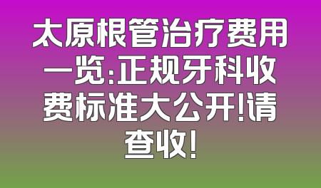 太原根管治疗费用一览：正规牙科收费标准大公开！请查收！