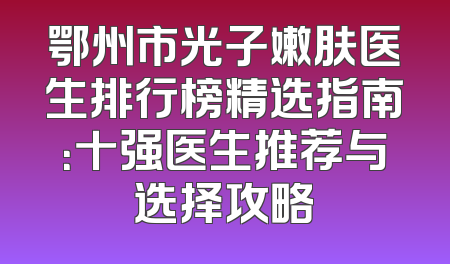 鄂州市光子嫩肤医生排行榜精选指南：十强医生推荐与选择攻略