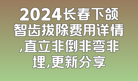 2024长春下颌智齿拔除费用详情，直立非倒非弯非埋，更新分享