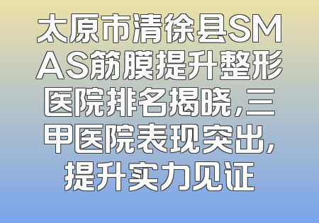 太原市清徐县SMAS筋膜提升整形医院排名揭晓，三甲医院表现突出，提升实力见证