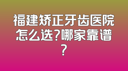 福建矫正牙齿医院怎么选？哪家靠谱？