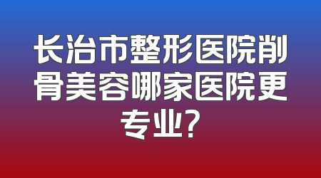 长治市整形医院削骨美容哪家医院更专业？