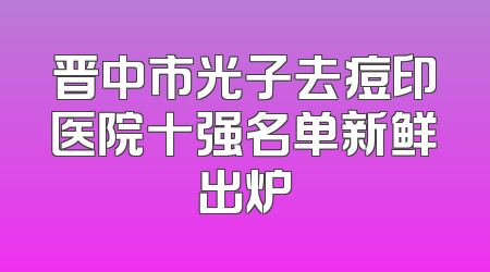 晋中市光子去痘印医院十强名单新鲜出炉