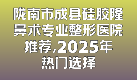 陇南市成县硅胶隆鼻术专业整形医院推荐，2025年热门选择