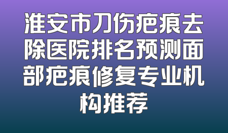 淮安市刀伤疤痕去除医院排名预测面部疤痕修复专业机构推荐
