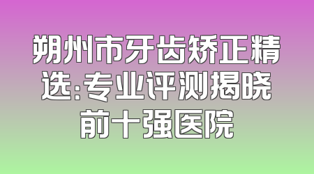 朔州市牙齿矫正精选：专业评测揭晓前十强医院