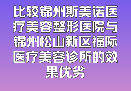 比较锦州斯美诺医疗美容整形医院与锦州松山新区福际医疗美容诊所的效果优劣