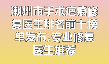 潮州市手术疤痕修复医生排名前十榜单发布，专业修复医生推荐