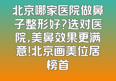 北京哪家医院做鼻子整形好？选对医院，美鼻效果更满意！北京画美位居榜首