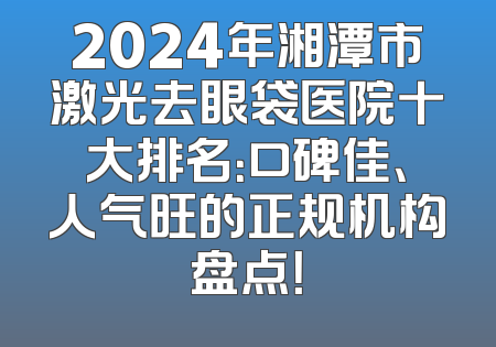 2024年湘潭市激光去眼袋医院十大排名：口碑佳、人气旺的正规机构盘点！