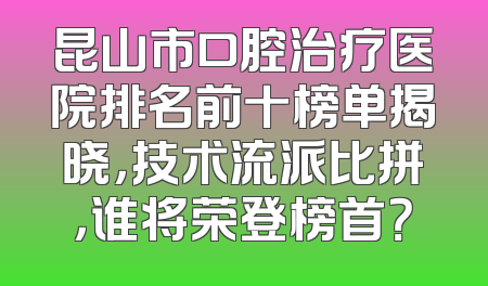昆山市口腔治疗医院排名前十榜单揭晓，技术流派比拼，谁将荣登榜首？