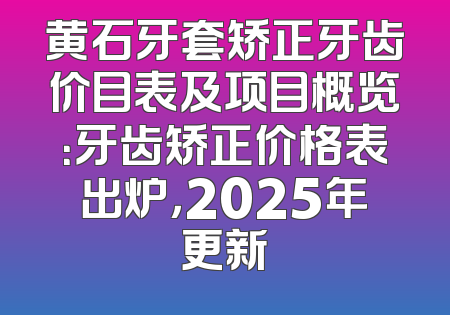 黄石牙套矫正牙齿价目表及项目概览：牙齿矫正价格表出炉，2025年更新