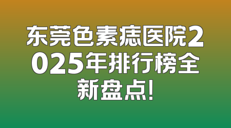 东莞色素痣医院2025年排行榜全新盘点！