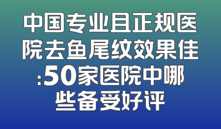 中国专业且正规医院去鱼尾纹效果佳：50家医院中哪些备受好评