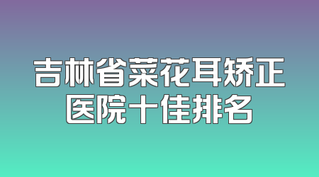 吉林省菜花耳矫正医院十佳排名