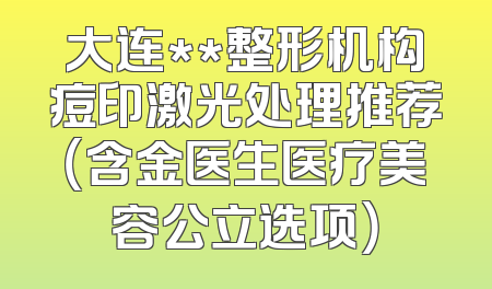 大连**整形机构痘印激光处理推荐（含金医生医疗美容公立选项）