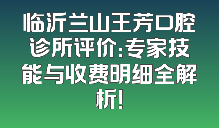 临沂兰山王芳口腔诊所评价：专家技能与收费明细全解析！