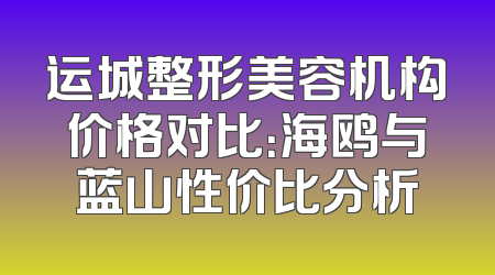 运城整形美容机构价格对比：海鸥与蓝山性价比分析