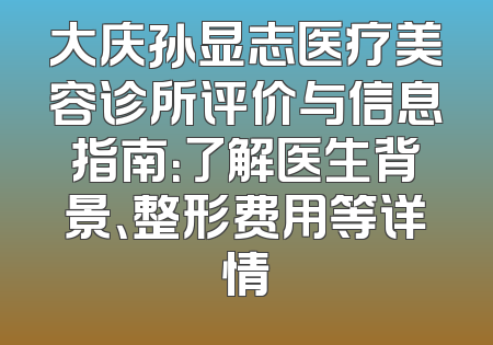 大庆孙显志医疗美容诊所评价与信息指南：了解医生背景、整形费用等详情