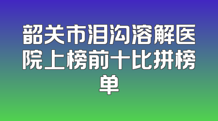 韶关市泪沟溶解医院上榜前十比拼榜单