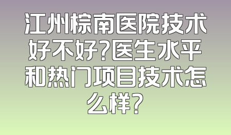 江州棕南医院技术好不好？医生水平和热门项目技术怎么样？