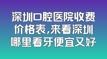 深圳口腔医院收费价格表，来看深圳哪里看牙便宜又好