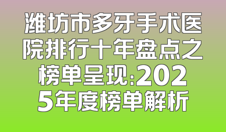 潍坊市多牙手术医院排行十年盘点之榜单呈现：2025年度榜单解析