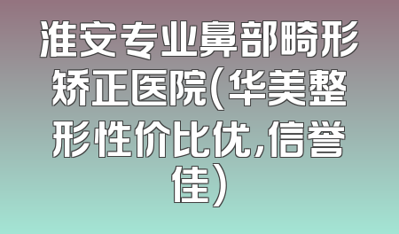 淮安专业鼻部畸形矫正医院（华美整形性价比优，信誉佳）
