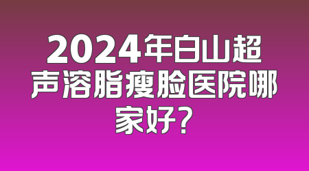 2024年白山超声溶脂瘦脸医院哪家好？
