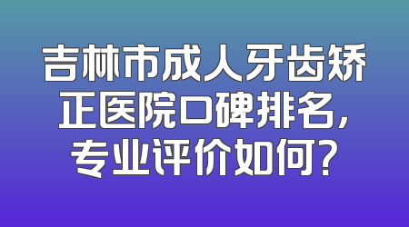吉林市成人牙齿矫正医院口碑排名，专业评价如何？