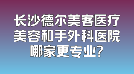 长沙德尔美客医疗美容和手外科医院哪家更专业？