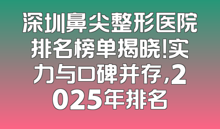 深圳鼻尖整形医院排名榜单揭晓！实力与口碑并存，2025年排名