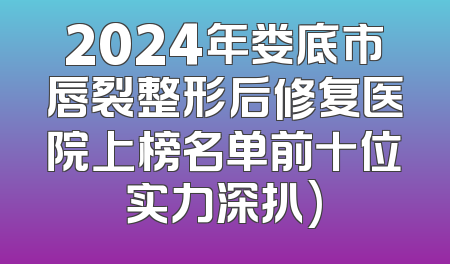 2024年娄底市唇裂整形后修复医院上榜名单前十位实力深扒)