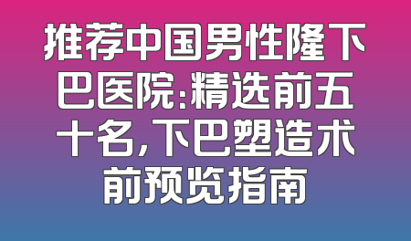 推荐中国男性隆下巴医院：精选前五十名，下巴塑造术前预览指南