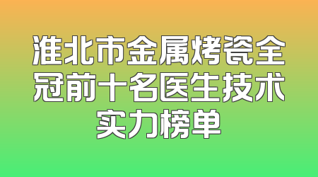 淮北市金属烤瓷全冠前十名医生技术实力榜单