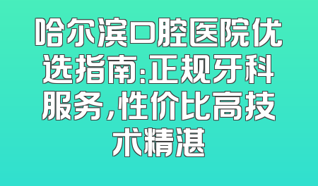 哈尔滨口腔医院优选指南：正规牙科服务，性价比高技术精湛