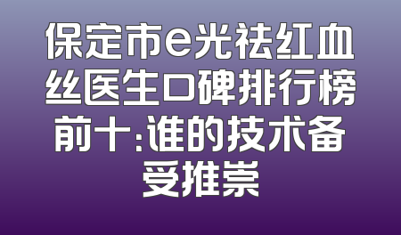 保定市e光祛红血丝医生口碑排行榜前十：谁的技术备受推崇