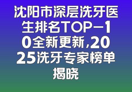 沈阳市深层洗牙医生排名TOP_10全新更新，2025洗牙专家榜单揭晓