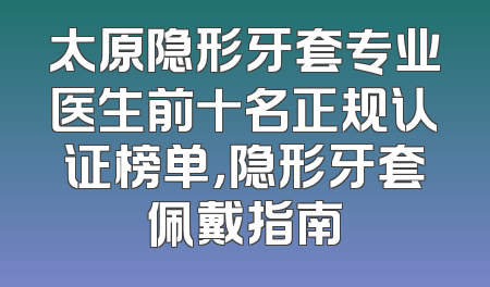 太原隐形牙套专业医生前十名正规认证榜单，隐形牙套佩戴指南