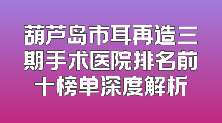 葫芦岛市耳再造三期手术医院排名前十榜单深度解析