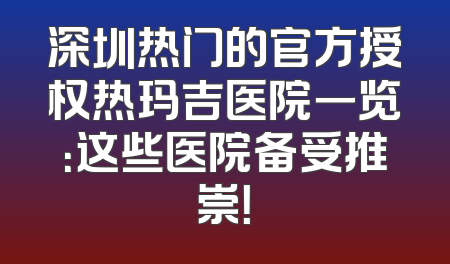 深圳热门的官方授权热玛吉医院一览：这些医院备受推崇！