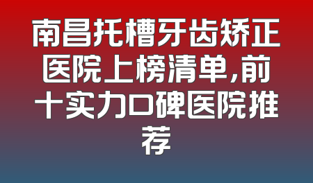 南昌托槽牙齿矫正医院上榜清单，前十实力口碑医院推荐