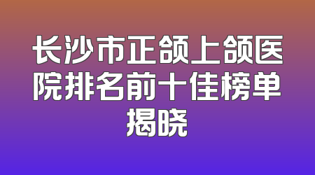 长沙市正颌上颌医院排名前十佳榜单揭晓