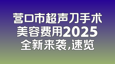 营口市超声刀手术美容费用2025全新来袭，速览