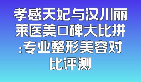 孝感天妃与汉川丽莱医美口碑大比拼：专业整形美容对比评测
