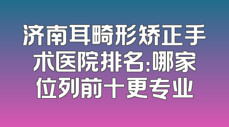 济南耳畸形矫正手术医院排名：哪家位列前十更专业