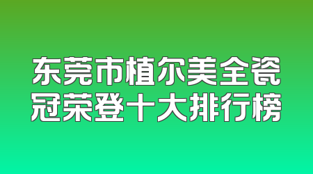 东莞市植尔美全瓷冠荣登十大排行榜