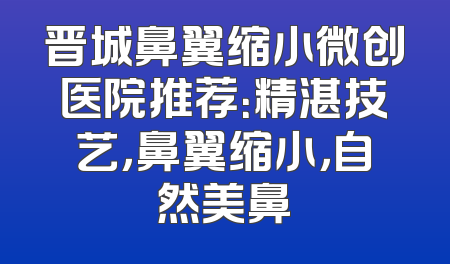 晋城鼻翼缩小微创医院推荐：精湛技艺，鼻翼缩小，自然美鼻