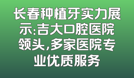 长春种植牙实力展示：吉大口腔医院领头，多家医院专业优质服务