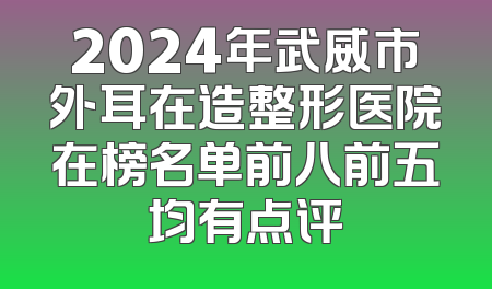 2024年武威市外耳在造整形医院在榜名单前八前五均有点评